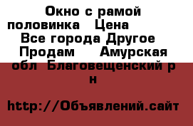 Окно с рамой половинка › Цена ­ 4 000 - Все города Другое » Продам   . Амурская обл.,Благовещенский р-н